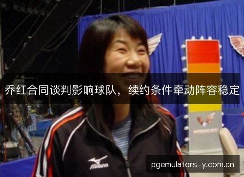 乔红合同谈判影响球队,续约条件牵动阵容稳定 乔红合同谈判影响球队,续约条件牵动阵容稳定